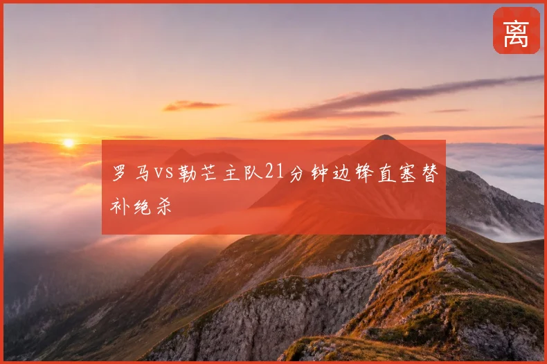 罗马vs勒芒主队21分钟边锋直塞替补绝杀